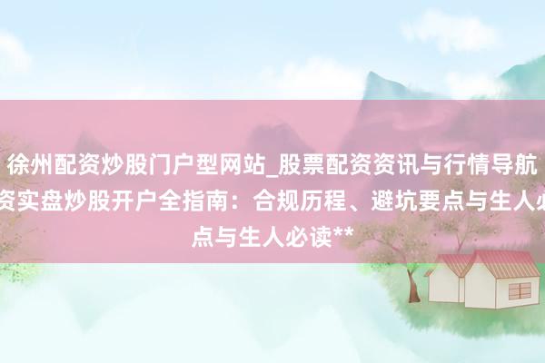 徐州配资炒股门户型网站_股票配资资讯与行情导航 **配资实盘炒股开户全指南：合规历程、避坑要点与生人必读**