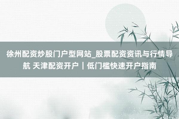 徐州配资炒股门户型网站_股票配资资讯与行情导航 天津配资开户｜低门槛快速开户指南