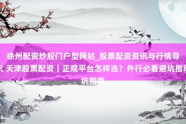 徐州配资炒股门户型网站_股票配资资讯与行情导航 天津股票配资|正规平台怎样选?外行必看避坑指南